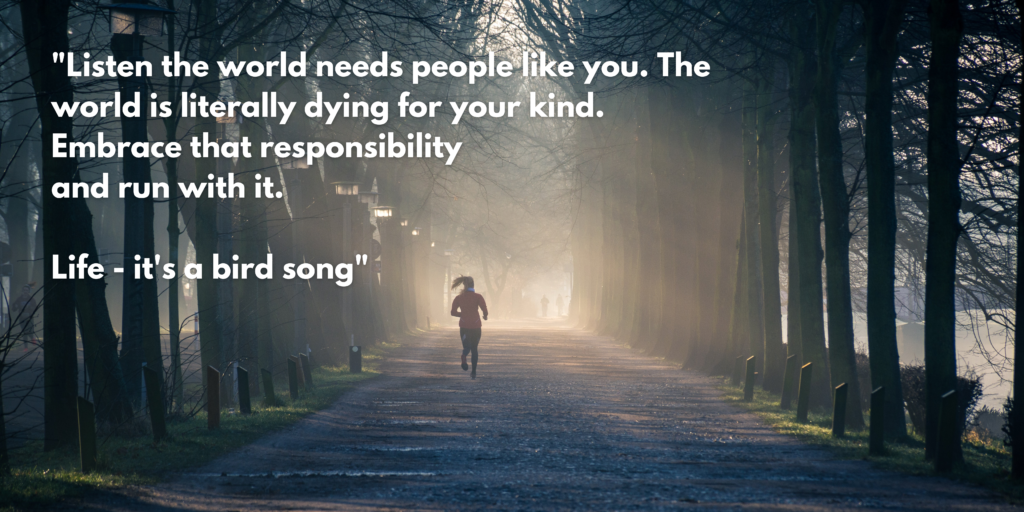 "Listen the world needs people like you. The world is literally dying for your kind. Embrace that responsibility and run with it. Life - it's a bird song"- Johnny Depp